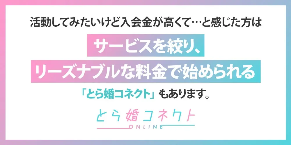 活動してみたいけど入会金が高くて・・・と感じた方はサービスを絞り、リーズナブルな料金で始められる「とら婚コネクト」もあります。